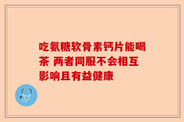 吃氨糖软骨素钙片能喝茶 两者同服不会相互影响且有益健康