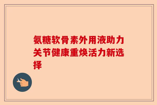 氨糖软骨素外用液助力关节健康重焕活力新选择
