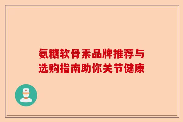 氨糖软骨素品牌推荐与选购指南助你关节健康
