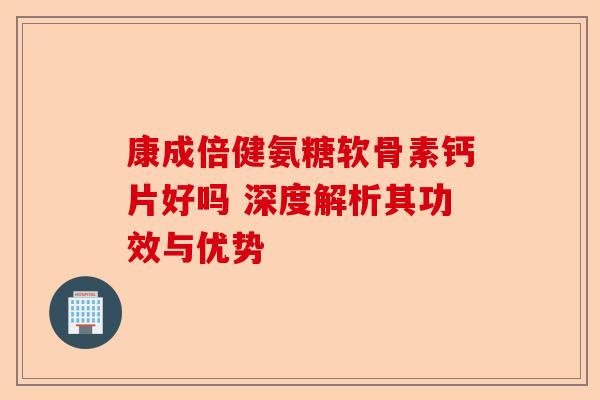 康成倍健氨糖软骨素钙片好吗 深度解析其功效与优势