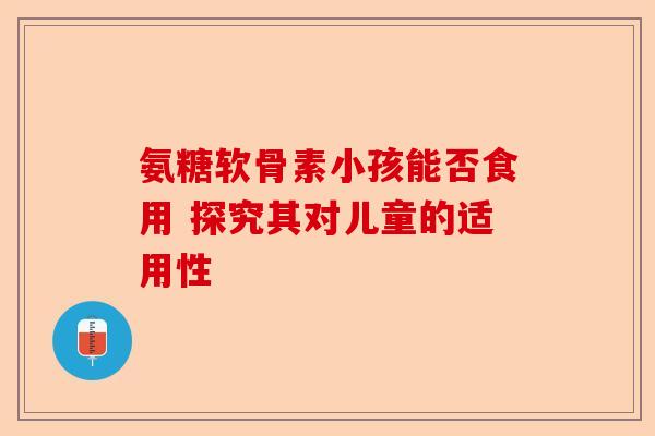 氨糖软骨素小孩能否食用 探究其对儿童的适用性