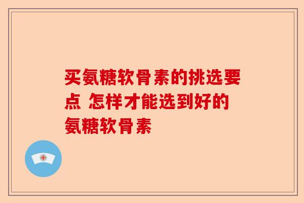 买氨糖软骨素的挑选要点 怎样才能选到好的氨糖软骨素