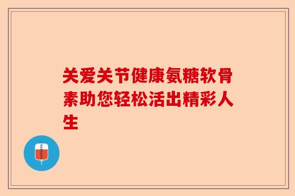 关爱关节健康氨糖软骨素助您轻松活出精彩人生