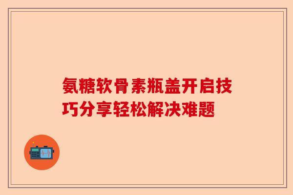 氨糖软骨素瓶盖开启技巧分享轻松解决难题