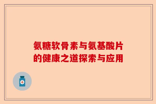 氨糖软骨素与氨基酸片的健康之道探索与应用