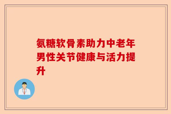 氨糖软骨素助力中老年男性关节健康与活力提升