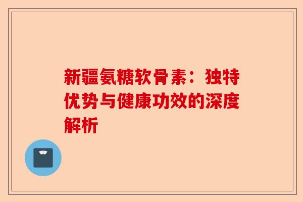 新疆氨糖软骨素：独特优势与健康功效的深度解析