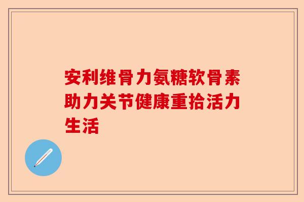 安利维骨力氨糖软骨素助力关节健康重拾活力生活