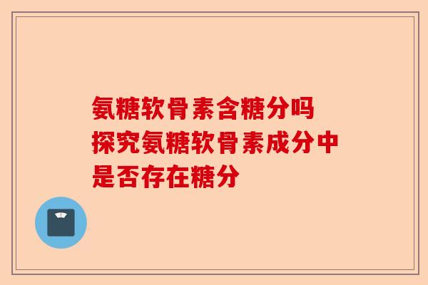 氨糖软骨素含糖分吗 探究氨糖软骨素成分中是否存在糖分