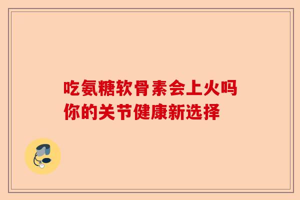 吃氨糖软骨素会上火吗你的关节健康新选择