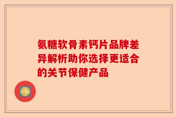 氨糖软骨素钙片品牌差异解析助你选择更适合的关节保健产品