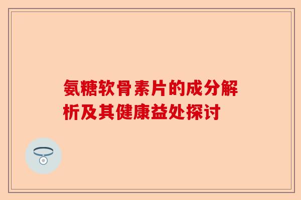氨糖软骨素片的成分解析及其健康益处探讨