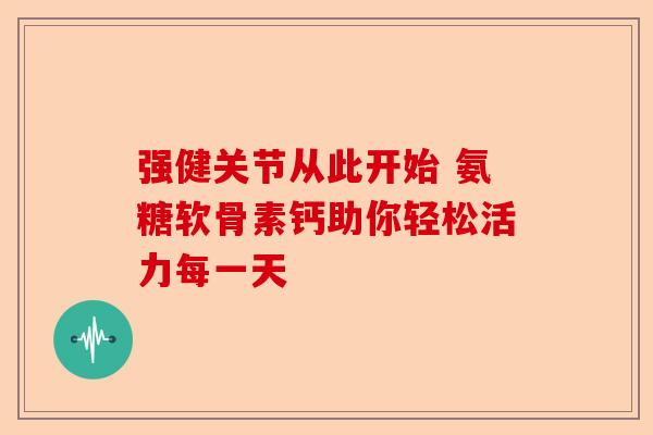 强健关节从此开始 氨糖软骨素钙助你轻松活力每一天