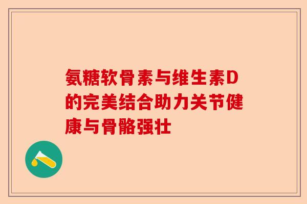 氨糖软骨素与维生素D的完美结合助力关节健康与骨骼强壮