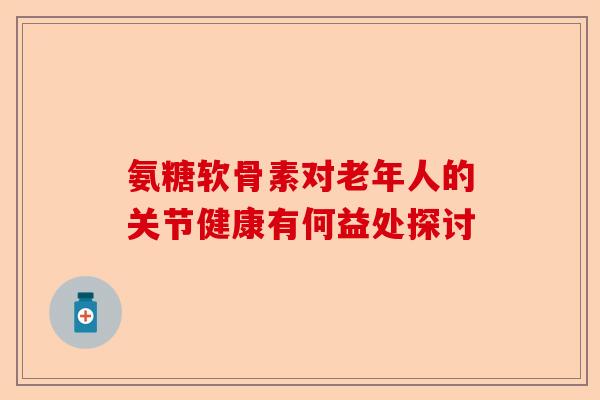 氨糖软骨素对老年人的关节健康有何益处探讨
