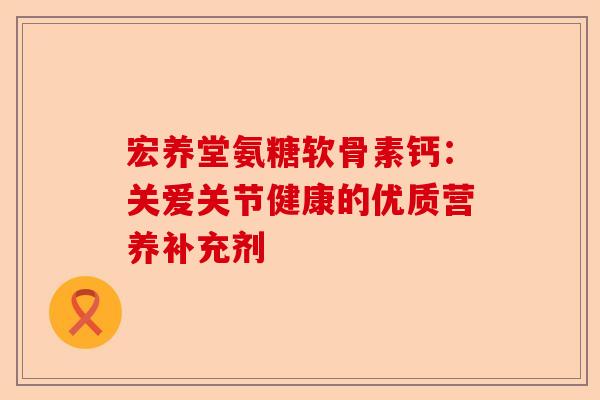 宏养堂氨糖软骨素钙：关爱关节健康的优质营养补充剂