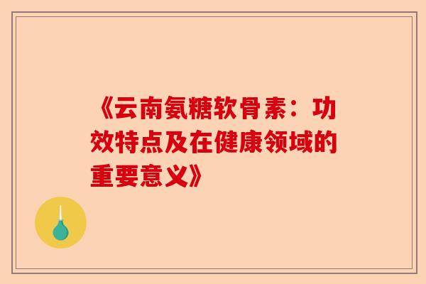 《云南氨糖软骨素：功效特点及在健康领域的重要意义》