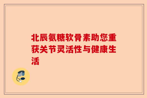 北辰氨糖软骨素助您重获关节灵活性与健康生活