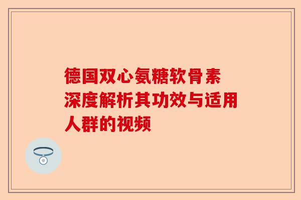 德国双心氨糖软骨素 深度解析其功效与适用人群的视频