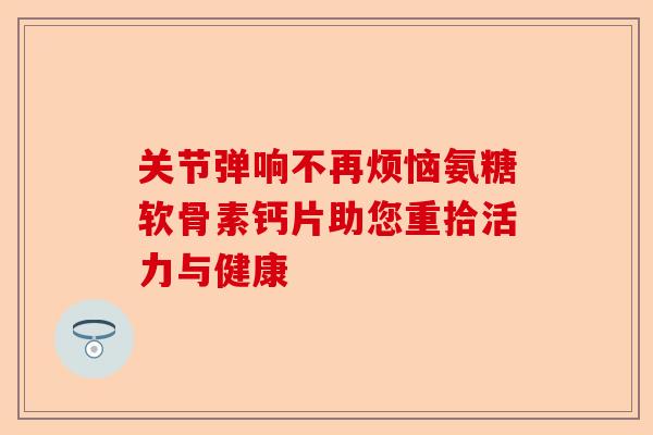 关节弹响不再烦恼氨糖软骨素钙片助您重拾活力与健康