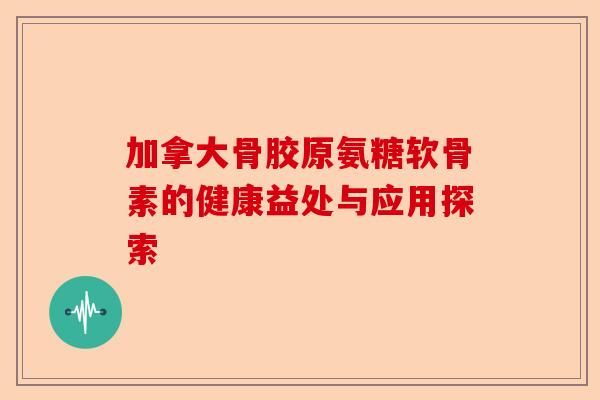 加拿大骨胶原氨糖软骨素的健康益处与应用探索