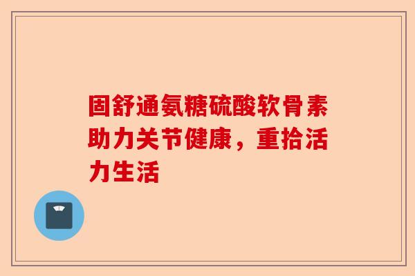 固舒通氨糖硫酸软骨素助力关节健康，重拾活力生活