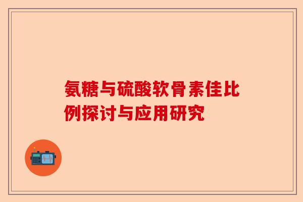 氨糖与硫酸软骨素佳比例探讨与应用研究