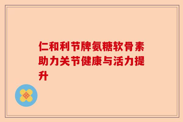 仁和利节牌氨糖软骨素助力关节健康与活力提升