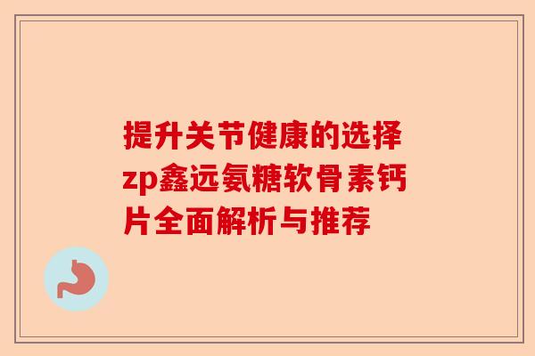 提升关节健康的选择 zp鑫远氨糖软骨素钙片全面解析与推荐