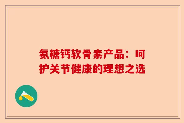 氨糖钙软骨素产品：呵护关节健康的理想之选