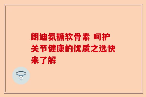 朗迪氨糖软骨素 呵护关节健康的优质之选快来了解