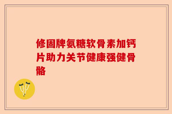 修固牌氨糖软骨素加钙片助力关节健康强健骨骼