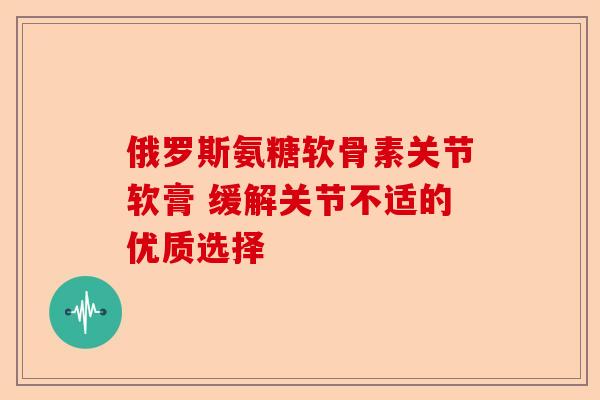 俄罗斯氨糖软骨素关节软膏 缓解关节不适的优质选择