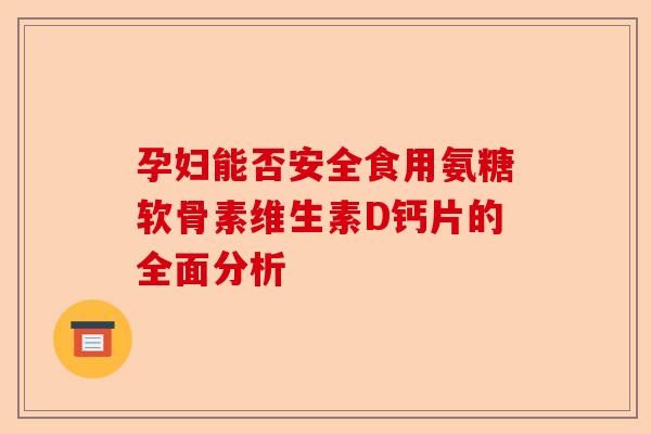孕妇能否安全食用氨糖软骨素维生素D钙片的全面分析