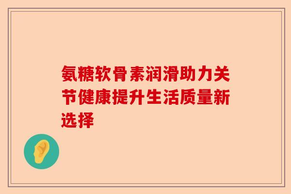 氨糖软骨素润滑助力关节健康提升生活质量新选择