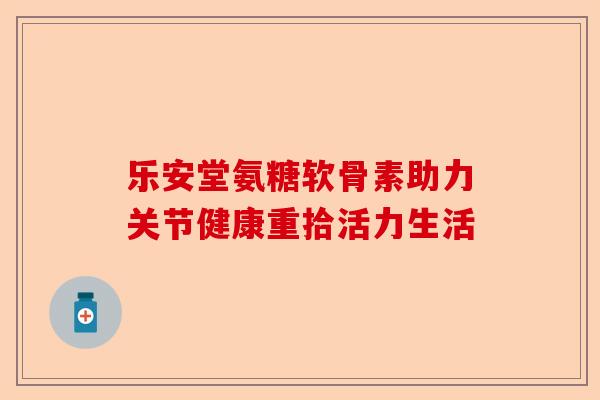 乐安堂氨糖软骨素助力关节健康重拾活力生活