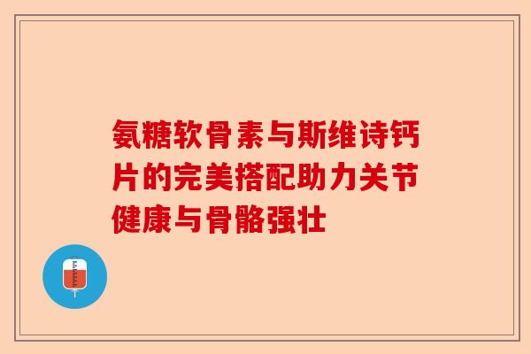 氨糖软骨素与斯维诗钙片的完美搭配助力关节健康与骨骼强壮