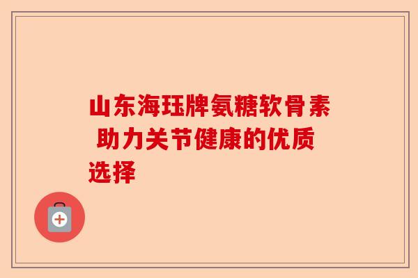 山东海珏牌氨糖软骨素 助力关节健康的优质选择