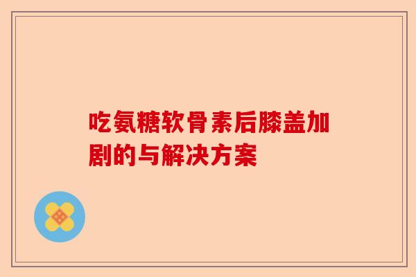 吃氨糖软骨素后膝盖加剧的与解决方案