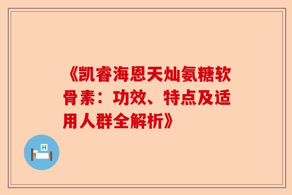 《凯睿海恩天灿氨糖软骨素：功效、特点及适用人群全解析》
