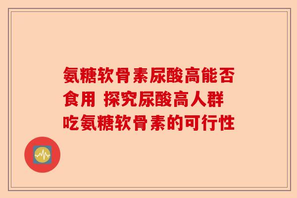 氨糖软骨素尿酸高能否食用 探究尿酸高人群吃氨糖软骨素的可行性
