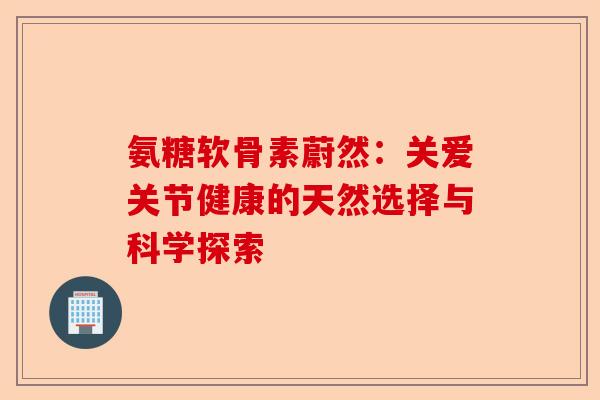 氨糖软骨素蔚然：关爱关节健康的天然选择与科学探索-第1张图片-关节保镖