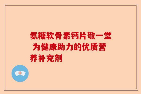 氨糖软骨素钙片敬一堂 为健康助力的优质营养补充剂