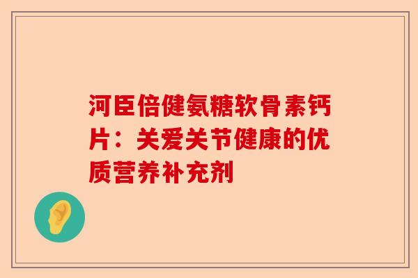 河臣倍健氨糖软骨素钙片：关爱关节健康的优质营养补充剂-第1张图片-关节保镖