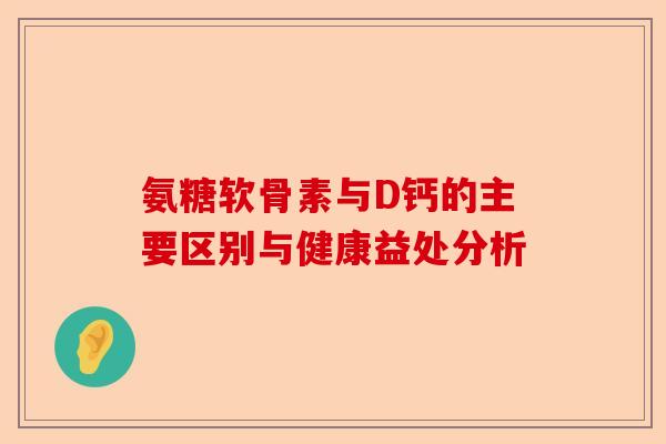 氨糖软骨素与D钙的主要区别与健康益处分析