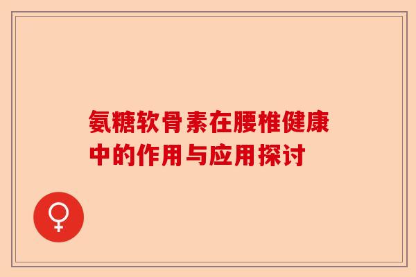 氨糖软骨素在腰椎健康中的作用与应用探讨