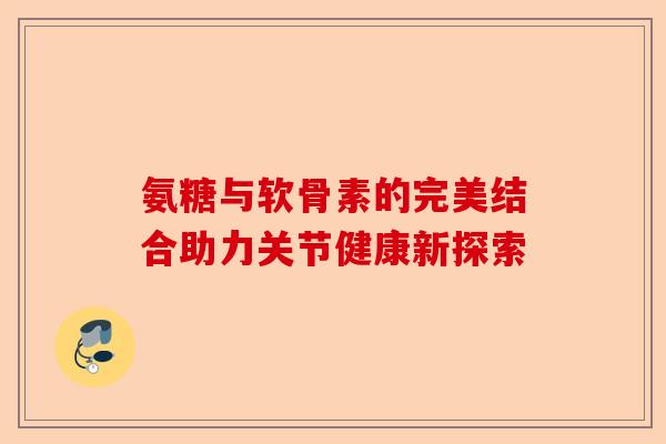 氨糖与软骨素的完美结合助力关节健康新探索