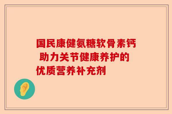 国民康健氨糖软骨素钙 助力关节健康养护的优质营养补充剂