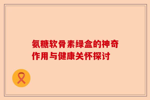 氨糖软骨素绿盒的神奇作用与健康关怀探讨