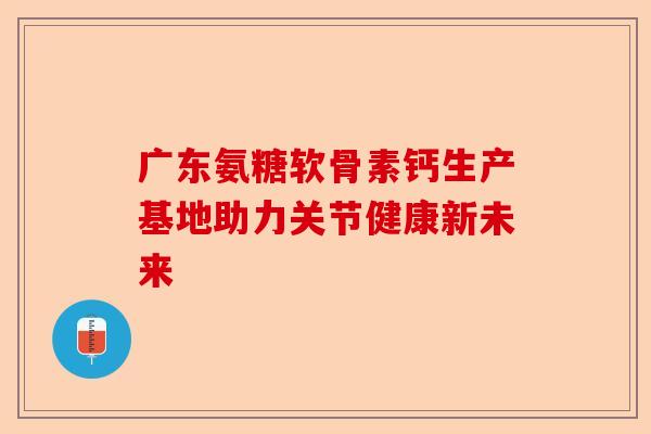 广东氨糖软骨素钙生产基地助力关节健康新未来